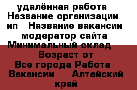 удалённая работа › Название организации ­ ип › Название вакансии ­ модератор сайта › Минимальный оклад ­ 39 500 › Возраст от ­ 18 - Все города Работа » Вакансии   . Алтайский край